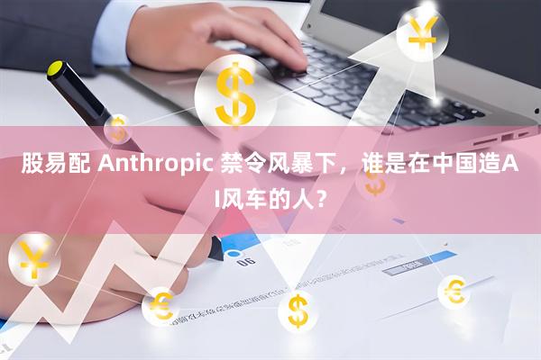 股易配 Anthropic 禁令风暴下，谁是在中国造AI风车的人？