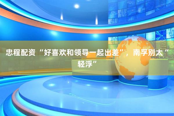 忠程配资 “好喜欢和领导一起出差”，南孚别太“轻浮”