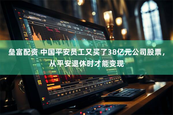 垒富配资 中国平安员工又买了38亿元公司股票，从平安退休时才能变现