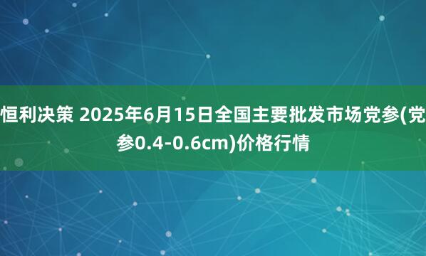 恒利决策 2025年6月15日全国主要批发市场党参(党参0.4-0.6cm)价格行情
