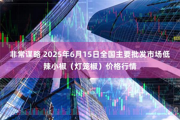 非常谋略 2025年6月15日全国主要批发市场低辣小椒（灯笼椒）价格行情
