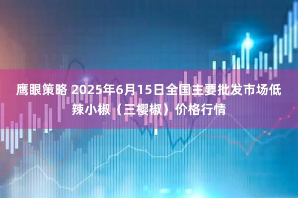 鹰眼策略 2025年6月15日全国主要批发市场低辣小椒（三樱椒）价格行情