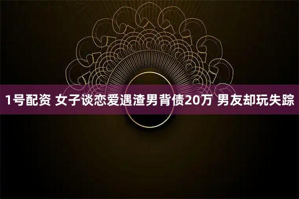 1号配资 女子谈恋爱遇渣男背债20万 男友却玩失踪