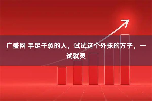 广盛网 手足干裂的人，试试这个外抹的方子，一试就灵
