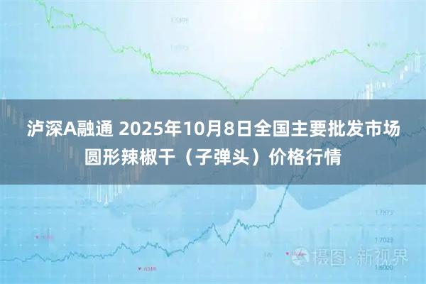 泸深A融通 2025年10月8日全国主要批发市场圆形辣椒干（子弹头）价格行情