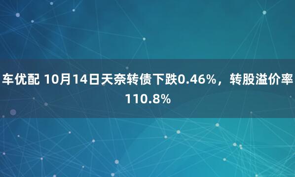 车优配 10月14日天奈转债下跌0.46%，转股溢价率110.8%
