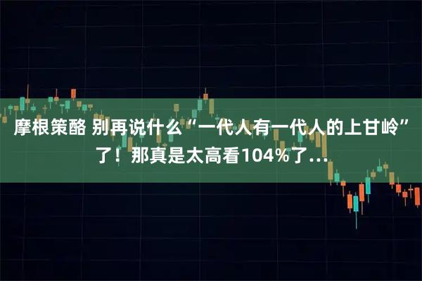 摩根策酪 别再说什么“一代人有一代人的上甘岭”了！那真是太高看104%了…