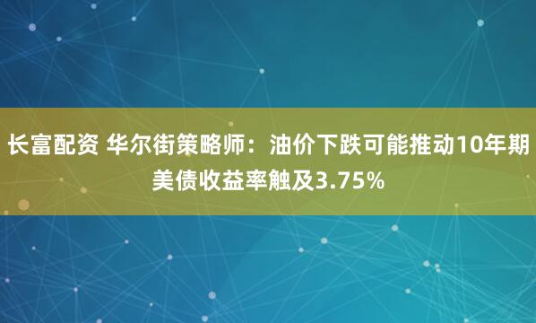 长富配资 华尔街策略师：油价下跌可能推动10年期美债收益率触及3.75%