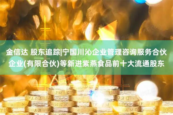 金信达 股东追踪|宁国川沁企业管理咨询服务合伙企业(有限合伙)等新进紫燕食品前十大流通股东