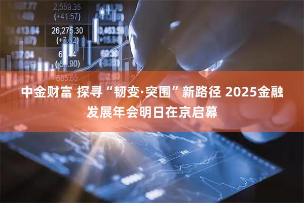 中金财富 探寻“韧变·突围”新路径 2025金融发展年会明日在京启幕