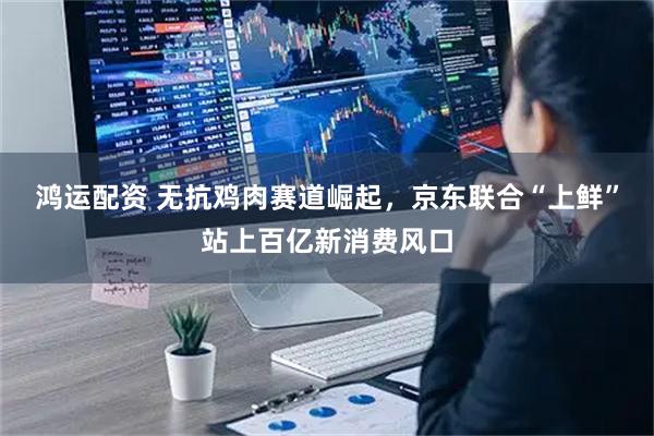鸿运配资 无抗鸡肉赛道崛起，京东联合“上鲜”站上百亿新消费风口