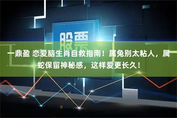 一鼎盈 恋爱脑生肖自救指南！属兔别太粘人，属蛇保留神秘感，这样爱更长久！