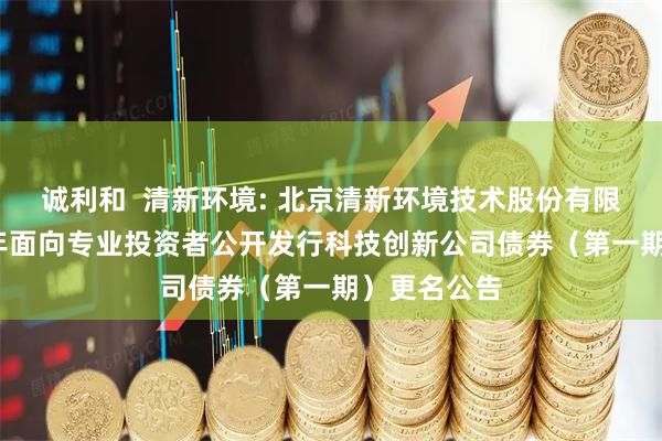 诚利和  清新环境: 北京清新环境技术股份有限公司2025年面向专业投资者公开发行科技创新公司债券（第一期）更名公告