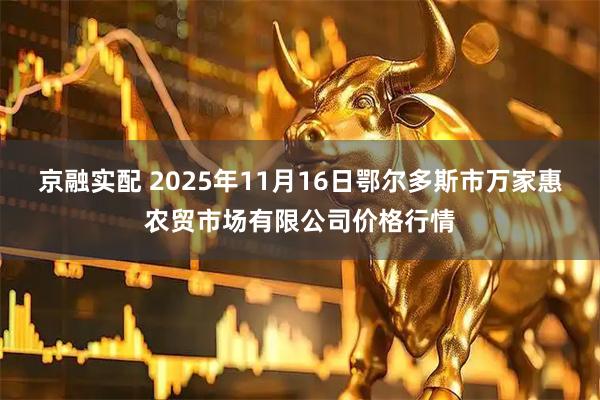 京融实配 2025年11月16日鄂尔多斯市万家惠农贸市场有限公司价格行情