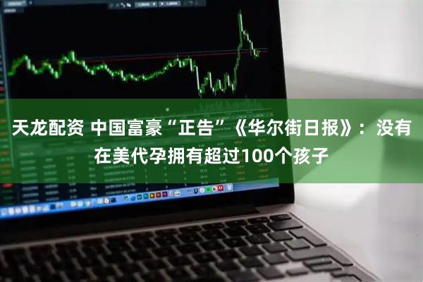 天龙配资 中国富豪“正告”《华尔街日报》：没有在美代孕拥有超过100个孩子
