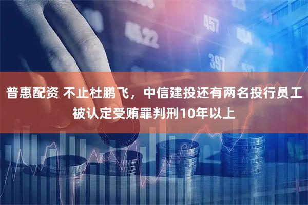 普惠配资 不止杜鹏飞,中信建投还有两名投行员工被认定受贿罪判刑10年以上