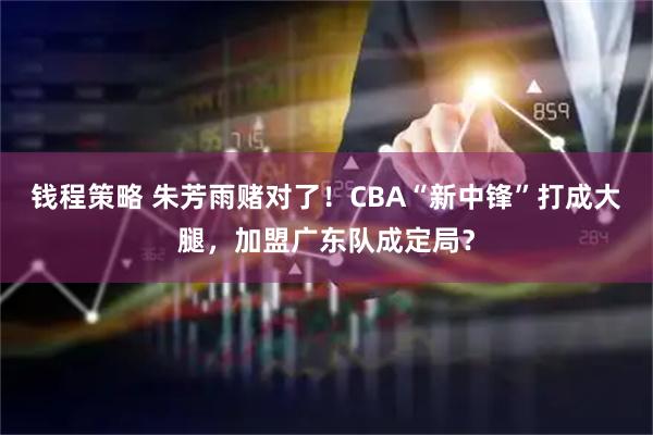 钱程策略 朱芳雨赌对了！CBA“新中锋”打成大腿，加盟广东队成定局？