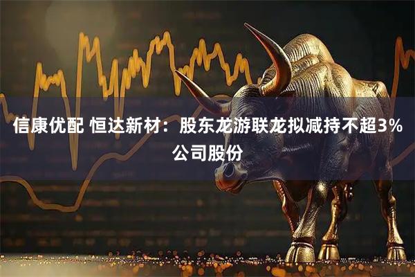 信康优配 恒达新材：股东龙游联龙拟减持不超3%公司股份