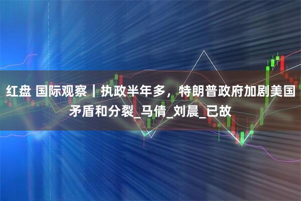 红盘 国际观察｜执政半年多，特朗普政府加剧美国矛盾和分裂_马倩_刘晨_已故
