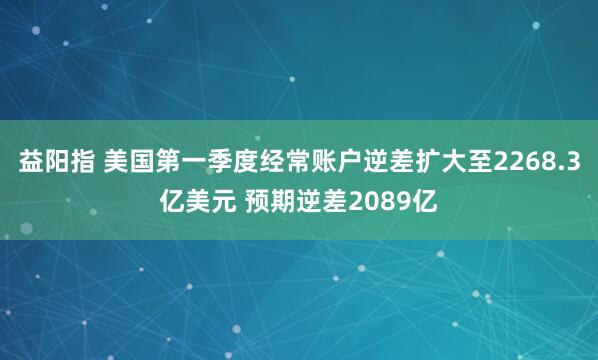益阳指 美国第一季度经常账户逆差扩大至2268.3亿美元 预期逆差2089亿