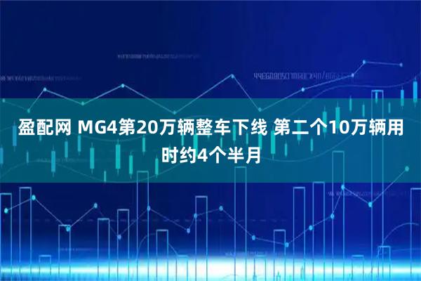盈配网 MG4第20万辆整车下线 第二个10万辆用时约4个半月