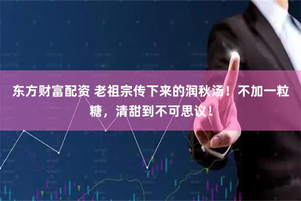 东方财富配资 老祖宗传下来的润秋汤！不加一粒糖，清甜到不可思议！